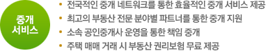 중개 서비스. 전국적인 중개 네트워크를 통한 효율적인 중개 서비스 제공 / 최고의 부동산 전문 분야별 파트너를 통한 중개 지원 / 소속 공인중개사 운영을 통한 책임 중개 / 주택 매매 거래 시 부동산 권리보험 무료 제공