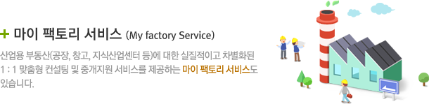 마이 팩토리 서비스 (My factory Service) 산업용 부동산(공장, 창고, 지식산업센터 등)에 대한 실질적이고 차별화된 1 : 1 맞춤형 컨설팅 및 중개지원 서비스를 제공하는 마이 팩토리 서비스도 있습니다.