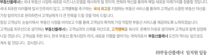 부동산플래너는 국내 부동산 시장에 새로운 비즈니스모델을 제시하게 될 것이며, 변화와 혁신을 통하여 매일 새로운 미래가치를 창출할 것입니다. 국내 최초란 타이틀에 앞서 안주하지 않고, 고객행복을 추구하는  국내 최고를 지향하는 부동산 서비스를 통하여 고객님의 소중한 부동산 자산을 가장 합리적으로 관리하면서 고객님에게 더 큰 만족을 드릴 것을 약속 드립니다. 항상 고객님의  눈높이에서  부동산 시장을 바라보고 이를 통해 고객님의 목적에 가장 적합한 부동산 서비스를 제공하도록 노력하겠습니다. 고객님을 최우선으로 생각하는 부동산플래너는 고객님과의 신뢰를 자산으로, 고객행복을 회사의  존배의 이유로 생각하며 고객님과 함께 성장해 나갈 것입니다. 고객님을 위한 회사, 한국 부동산 중개시장의 리더, 새로운 지평을 열어가는 개척자로서  부동산플래너 도전의 역사는 앞으로도 계속 될 것입니다. 감사합니다. ㈜부동산플래너 임직원 일동