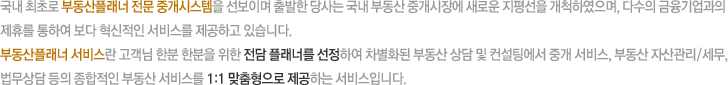 국내 최초로 부동산플래너 전문 중개시스템을 선보이며 출발한 당사는 국내 부동산 중개시장에 새로운 지평선을 개척하였으며, 다수의 금융기업과의 제휴를 통하여 보다 혁신적인 서비스를 제공하고 있습니다. 부동산플래너 서비스란 고객님 한분 한분을 위한 전담 플래너를 선정하여 차별화된 부동산 상담 및 컨설팅에서 중개 서비스, 부동산 자산관리/세무, 법무상담 등의 종합적인 부동산 서비스를 1:1 맞춤형으로 제공하는 서비스입니다.