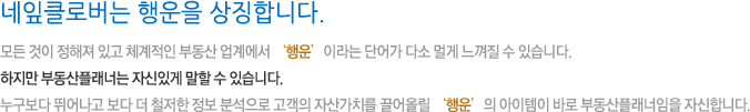 네잎클로버는 행운을 상징합니다. 모든 것이 정해져 있고 체계적인 부동산 업계에서 ‘행운’이라는 단어가 다소 멀게 느껴질 수 있습니다. 하지만 부동산플래너는 자신있게 말할 수 있습니다. 누구보다 뛰어나고 보다 더 철저한 정보 분석으로 고객의 자산가치를 끌어올릴 ‘행운’의 아이템이 바로 부동산플래너임을 자신합니다.