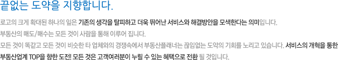 끝없는 도약을 지향합니다. 로고의 크게 확대된 하나의 잎은 기존의 생각을 탈피하고 더욱 뛰어난 서비스와 해결방안을 모색한다는 의미입니다. 부동산의 매도/매수는 모든 것이 사람을 통해 이루어 집니다. 모든 것이 똑같고 모든 것이 비슷한 타 업체와의 경쟁속에서 부동산플래너는 끊임없는 도약의 기회를 노리고 있습니다. 서비스의 개혁을 통한 부동산업계 TOP을 향한 도전! 모든 것은 고객여러분이 누릴 수 있는 혜택으로 전환 될 것입니다.
