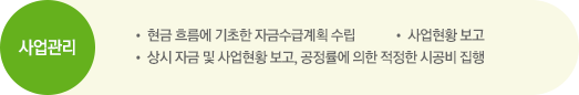 사업관리. • 현금 흐름에 기초한 자금수급계획 수립, • 사업현황 보고, • 상시 자금 및 사업현황 보고, 공정률에 의한 적정한 시공비 집행