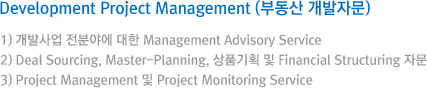 Development Project Management (부동산 개발자문) ) 개발사업 전분야에 대한 Management Advisory Service / 2) Deal Sourcing, Master-Planning, 상품기획 및 Financial Structuring 자문 / 3) Project Management 및 Project Monitoring Service