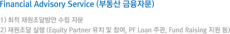Financial Advisory Service (부동산 금융자문) 1) 최적 재원조달방안 수립 자문 / 2) 재원조달 실행 (Equity Partner 유치 및 참여, PF Loan 주관, Fund Raising 지원 등)