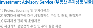 Investment Advisory Service (부동산 투자상품 발굴) 1) Project Sourcing 및 투자상품화 / 2) 투자대상 물건에 대한 사업타당성 분석 및 매입, 매각자문 / 3) 투자자산 관리 및 운영자문 / 4) 자산가치 상승전략 수립 및 수익 실현 자문