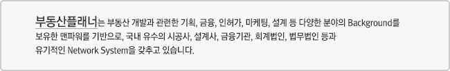 부동산플래너는 부동산 개발과 관련한 기획, 금융, 인허가, 마케팅, 설계 등 다양한 분야의 Background를 보유한 맨파워를 기반으로, 국내 유수의 시공사, 설계사, 금융기관, 회계법인, 법무법인 등과 유기적인 Network System을 갖추고 있습니다.