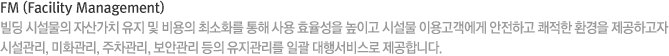 FM (Facility Management) 빌딩 시설물의 자산가치 유지 및 비용의 최소화를 통해 사용 효율성을 높이고 시설물 이용고객에게 안전하고 쾌적한 환경을 제공하고자 시설관리, 미화관리, 주차관리, 보안관리 등의 유지관리를 일괄 대행서비스로 제공합니다.