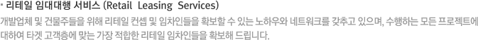 리테일 임대대행 서비스 (Retail  Leasing  Services) 개발업체 및 건물주들을 위해 리테일 컨셉 및 임차인들을 확보할 수 있는 노하우와 네트워크를 갖추고 있으며, 수행하는 모든 프로젝트에 대하여 타겟 고객층에 맞는 가장 적합한 리테일 임차인들을 확보해 드립니다.