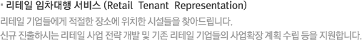 리테일 임차대행 서비스 (Retail  Tenant  Representation) 리테일 기업들에게 적절한 장소에 위치한 시설들을 찾아드립니다. 신규 진출하시는 리테일 사업 전략 개발 및 기존 리테일 기업들의 사업확장 계획 수립 등을 지원합니다.