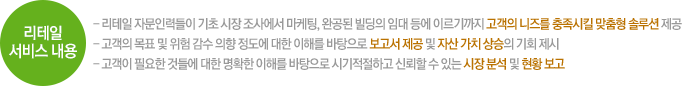 리테일 서비스 내용  리테일 자문인력들이 기초 시장 조사에서 마케팅, 완공된 빌딩의 임대 등에 이르기까지 고객의 니즈를 충족시킬 맞춤형 솔루션 제공 - 고객의 목표 및 위험 감수 의향 정도에 대한 이해를 바탕으로 보고서 제공 및 자산 가치 상승의 기회 제시 - 고객이 필요한 것들에 대한 명확한 이해를 바탕으로 시기적절하고 신뢰할 수 있는 시장 분석 및 현황 보고