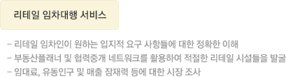 리테일 임차대행 서비스  리테일 임차인이 원하는 입지적 요구 사항들에 대한 정확한 이해 - 부동산플래너 및 협력중개 네트워크를 활용하여 적절한 리테일 시설들을 발굴 - 임대료, 유동인구 및 매출 잠재력 등에 대한 시장 조사