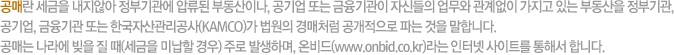 공매란 세금을 내지않아 정부기관에 압류된 부동산이나, 공기업 또는 금융기관이 자신들의 업무와 관계없이 가지고 있는 부동산을 정부기관, 공기업, 금융기관 또는 한국자산관리공사(KAMCO)가 법원의 경매처럼 공개적으로 파는 것을 말합니다. 공매는 나라에 빚을 질 때(세금을 미납할 경우) 주로 발생하며, 온비드(www.onbid.co.kr)라는 인터넷 사이트를 통해서 합니다.
