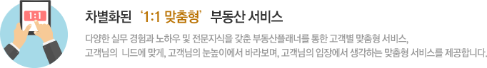 차별화된‘1:1 맞춤형’부동산 서비스 다양한 실무 경험과 노하우 및 전문지식의 부동산플래너를 통한 고객별 맞춤형 서비스, 고객님의  니드에 맞게, 고객님의 눈높이에서 바라보며, 고객님의 입장에서 생각하는 맞춤형 서비스를 제공합니다.