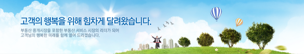 고객의 행복을 위해 힘차게 달려왔습니다. 부동산 중개시장을 포함한 부동산 서비스 시장의 리더가 되어 고객님의 행복한 미래를 함께 열어 드리겠습니다.