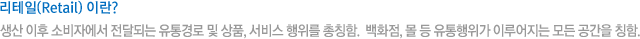 리테일(Retail) 이란? 생산 이후 소비자에서 전달되는 유통경로 및 상품, 서비스 행위를 총칭함.  백화점, 몰 등 유통행위가 이루어지는 모든 공간을 칭함.