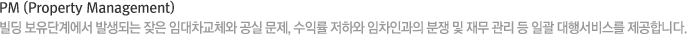 PM (Property Management) 빌딩 보유단계에서 발생되는 잦은 임대차교체와 공실 문제, 수익률 저하와 임차인과의 분쟁 및 재무 관리 등 일괄 대행서비스를 제공합니다.